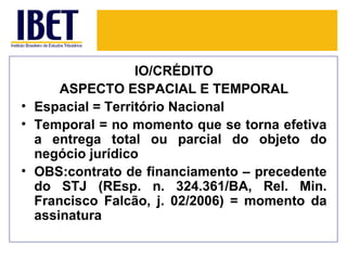 IO/CRÉDITO
      ASPECTO ESPACIAL E TEMPORAL
• Espacial = Território Nacional
• Temporal = no momento que se torna efetiva
  a entrega total ou parcial do objeto do
  negócio jurídico
• OBS:contrato de financiamento – precedente
  do STJ (REsp. n. 324.361/BA, Rel. Min.
  Francisco Falcão, j. 02/2006) = momento da
  assinatura
 