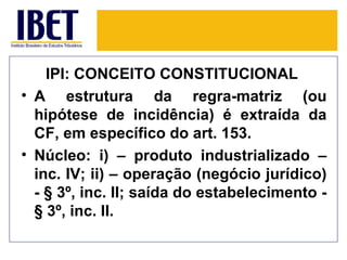 IPI: CONCEITO CONSTITUCIONAL
• A estrutura da regra-matriz (ou
  hipótese de incidência) é extraída da
  CF, em específico do art. 153.
• Núcleo: i) – produto industrializado –
  inc. IV; ii) – operação (negócio jurídico)
  - § 3º, inc. II; saída do estabelecimento -
  § 3º, inc. II.
 