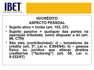 IO/CRÉDITO
              ASPECTO PESSOAL
• Sujeito ativo = União (art. 153, CF)
• Sujeito passivo = qualquer das partes na
  operação tributada, como dispuser a lei (art.
  66, CTN)
• São eles (contribuintes): i) – tomadores de
  crédito (art. 3º, Lei n. 8.894/94); ii) – pessoa
  física ou jurídica que alienar direitos
  creditórios (“factoring”) (art. 58, Lei n.
  9.532/97)
 