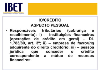 IO/CRÉDITO
              ASPECTO PESSOAL
• Responsáveis      tributários   (cobrança      e
  recolhimento): i) – instituições financeiras
  (operações de crédito em geral) – DL
  1.783/80, art. 3º; ii) – empresa de factoring
  adquirente do direito creditório; iii) – pessoa
  jurídica    que       conceder    o      crédito
  correspondente a mútuo de recursos
  financeiros
 