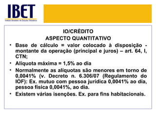 IO/CRÉDITO
                ASPECTO QUANTITATIVO
•   Base de cálculo = valor colocado à disposição -
    montante da operação (principal e juros) – art. 64, I,
    CTN;
•   Alíquota máxima = 1,5% ao dia
•   Normalmente as alíquotas são menores em torno de
    0,0041% (v. Decreto n. 6.306/07 (Regulamento do
    IOF): Ex. mutuo com pessoa jurídica 0,0041% ao dia,
    pessoa física 0,0041%, ao dia.
•   Existem várias isenções. Ex. para fins habitacionais.
 