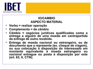 IO/CÂMBIO
                     ASPECTO MATERIAL
•   Verbo = realizar operação
•   Complemento = de câmbio
•   Câmbio = negócios jurídicos qualificados como a
    entrega a alguém de uma moeda em contrapartida
    da entrega de outra recebida.
•   Entrega de moeda nacional ou estrangeira, ou de
    documento que a represente (ex. cheque de viagem),
    ou sua colocação à disposição do interessado em
    montante equivalente à moeda estrangeira ou
    nacional entregue ou posta à disposição por este
    (art. 63, II, CTN);
 