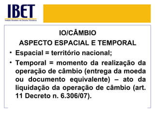 IO/CÂMBIO
    ASPECTO ESPACIAL E TEMPORAL
• Espacial = território nacional;
• Temporal = momento da realização da
  operação de câmbio (entrega da moeda
  ou documento equivalente) – ato da
  liquidação da operação de câmbio (art.
  11 Decreto n. 6.306/07).
 