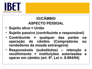IO/CÂMBIO
                ASPECTO PESSOAL
•   Sujeito ativo = União
•   Sujeito passivo (contribuinte e responsável)
•   Contribuinte = qualquer das partes na
    operação de câmbio (Compradores ou
    vendedores da moeda estrangeira)
•   Responsáveis (substitutos) – retenção e
    recolhimento = instituições autorizadas a
    operar em câmbio (art. 6º, Lei n. 8.894/94)
 