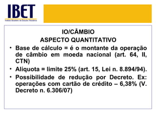 IO/CÂMBIO
           ASPECTO QUANTITATIVO
• Base de cálculo = é o montante da operação
  de câmbio em moeda nacional (art. 64, II,
  CTN)
• Alíquota = limite 25% (art. 15, Lei n. 8.894/94).
• Possibilidade de redução por Decreto. Ex:
  operações com cartão de crédito – 6,38% (V.
  Decreto n. 6.306/07)
 