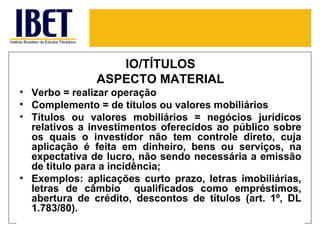 IO/TÍTULOS
               ASPECTO MATERIAL
• Verbo = realizar operação
• Complemento = de títulos ou valores mobiliários
• Títulos ou valores mobiliários = negócios jurídicos
  relativos a investimentos oferecidos ao público sobre
  os quais o investidor não tem controle direto, cuja
  aplicação é feita em dinheiro, bens ou serviços, na
  expectativa de lucro, não sendo necessária a emissão
  de titulo para a incidência;
• Exemplos: aplicações curto prazo, letras imobiliárias,
  letras de câmbio qualificados como empréstimos,
  abertura de crédito, descontos de títulos (art. 1º, DL
  1.783/80).
 