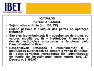 IO/TÍTULOS
                   ASPECTO PESSOAL
• Sujeito ativo = União (art. 153, CF)
• Sujeito passivo = qualquer das partes na operação
  tributada;
• São eles (contribuintes): i) – adquirentes de títulos ou
  valores mobiliários; ii) – instituições financeiras e
  demais instituições autorizadas a funcionar pelo
  Banco Central do Brasil.
• Responsáveis (retenção e recolhimento): i) –
  instituições autorizadas na compra e venda de títulos;
  ii) – bolsa de valores, mercadorias, iii) – administrador
  de fundo de investimento; entre outros (art. 27,
  Decreto n. 6.306/07)
 