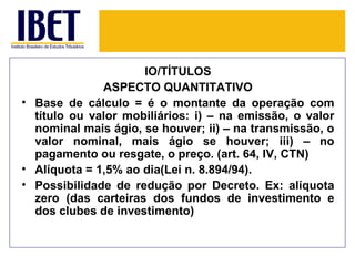 IO/TÍTULOS
              ASPECTO QUANTITATIVO
• Base de cálculo = é o montante da operação com
  título ou valor mobiliários: i) – na emissão, o valor
  nominal mais ágio, se houver; ii) – na transmissão, o
  valor nominal, mais ágio se houver; iii) – no
  pagamento ou resgate, o preço. (art. 64, IV, CTN)
• Alíquota = 1,5% ao dia(Lei n. 8.894/94).
• Possibilidade de redução por Decreto. Ex: alíquota
  zero (das carteiras dos fundos de investimento e
  dos clubes de investimento)
 