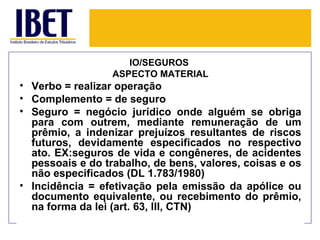 IO/SEGUROS
                  ASPECTO MATERIAL
• Verbo = realizar operação
• Complemento = de seguro
• Seguro = negócio jurídico onde alguém se obriga
  para com outrem, mediante remuneração de um
  prêmio, a indenizar prejuízos resultantes de riscos
  futuros, devidamente especificados no respectivo
  ato. EX:seguros de vida e congêneres, de acidentes
  pessoais e do trabalho, de bens, valores, coisas e os
  não especificados (DL 1.783/1980)
• Incidência = efetivação pela emissão da apólice ou
  documento equivalente, ou recebimento do prêmio,
  na forma da lei (art. 63, III, CTN)
 