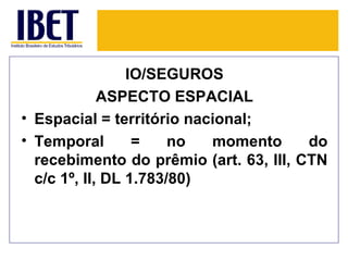 IO/SEGUROS
             ASPECTO ESPACIAL
• Espacial = território nacional;
• Temporal        =    no  momento      do
  recebimento do prêmio (art. 63, III, CTN
  c/c 1º, II, DL 1.783/80)
 