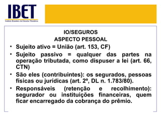 IO/SEGUROS
                ASPECTO PESSOAL
• Sujeito ativo = União (art. 153, CF)
• Sujeito passivo = qualquer das partes na
  operação tributada, como dispuser a lei (art. 66,
  CTN)
• São eles (contribuintes): os segurados, pessoas
  físicas ou jurídicas (art. 2º, DL n. 1.783/80).
• Responsáveis       (retenção     e    recolhimento):
  segurador ou instituições financeiras, quem
  ficar encarregado da cobrança do prêmio.
 