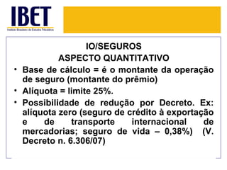 IO/SEGUROS
           ASPECTO QUANTITATIVO
• Base de cálculo = é o montante da operação
  de seguro (montante do prêmio)
• Alíquota = limite 25%.
• Possibilidade de redução por Decreto. Ex:
  alíquota zero (seguro de crédito à exportação
  e    de     transporte    internacional    de
  mercadorias; seguro de vida – 0,38%) (V.
  Decreto n. 6.306/07)
 