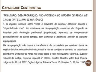 CAPACIDADE CONTRIBUTIVA
“TRIBUTÁRIO. DESAPROPRIAÇÃO. NÃO INCIDÊNCIA DO IMPOSTO DE RENDA. LEI
7.713/88 (ARTS. 3, PAR. 22, PAR. ÚNICO).
1. O imposto incidente sobre “renda e proventos de qualquer natureza” alcança a
“disponibilidade nova”, fato inexistente na desapropriação causadora da obrigação de
indenizar pela diminuição patrimonial (propriedade), reparando ou compensando
pecuniariamente os danos sofridos, sem aumentar o patrimônio anterior ao gravame
expropriatório.

Na desapropriação não ocorre a transferência de propriedade por qualquer forma de
negócio jurídico amoldado ao direito privado e não se configura o aumento da capacidade
contributiva. O imposto de renda não incide sobre o valor indenizatório.” (BRASIL. Superior
Tribunal de Justiça. Recurso Especial nº 118534. Relator: Ministro Milton Luiz Pereira.

Julgamento: 20 out. 1997. Órgão Julgador: Primeira Turma. Publicação: DJ 19 dez. 1997.)

 