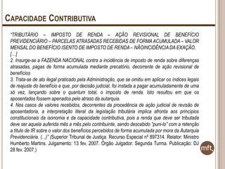 CAPACIDADE CONTRIBUTIVA
“TRIBUTÁRIO – IMPOSTO DE RENDA – AÇÃO REVISIONAL DE BENEFÍCIO
PREVIDENCIÁRIO – PARCELAS ATRASADAS RECEBIDAS DE FORMA ACUMULADA – VALOR
MENSAL DO BENEFÍCIO ISENTO DE IMPOSTO DE RENDA – NÃOINCIDÊNCIA DA EXAÇÃO.
[…]
2. Insurge-se a FAZENDA NACIONAL contra a incidência de imposto de renda sobre diferenças
atrasadas, pagas de forma acumulada mediante precatório, decorrente de ação revisional de
benefícios
3. Trata-se de ato ilegal praticado pela Administração, que se omitiu em aplicar os índices legais
de reajuste do benefício e que, por decisão judicial, foi instada a pagar acumuladamente de uma
só vez, lançando sobre o quantum total, o imposto de renda. Isto resultou em que os
aposentados fossem apenados pelo atraso da autarquia.
4. Nos casos de valores recebidos, decorrentes da procedência de ação judicial de revisão de
aposentadoria, a interpretação literal da legislação tributária implica afronta aos princípios
constitucionais da isonomia e da capacidade contributiva, pois a renda que deve ser tributada
deve ser aquela auferida mês a mês pelo contribuinte, sendo descabido “puni-lo” com a retenção
a título de IR sobre o valor dos benefícios percebidos de forma acumulada por mora da Autarquia
Previdenciária. (...)” (Superior Tribunal de Justiça. Recurso Especial nº 897314. Relator: Ministro
Humberto Martins. Julgamento: 13 fev. 2007. Órgão Julgador: Segunda Turma. Publicação: DJ
28 fev. 2007.)

 