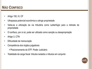 NÃO CONFISCO
•

Artigo 150, IV, CF

•

Ultrapassa potencial econômico e atinge propriedade

•

Veda-se a utilização da via tributária como subterfúgio para a retirada da
propriedade

•

O confisco, por si só, pode ser utilizado como sanção ou desapropriação

•

Artigo 3, CTN

•

Dificuldade de mensuração

•

Competência dos órgãos julgadores
Posicionamento do STF: Poder Judiciário

•

Totalidade da carga fiscal: tributos isolados x tributos em conjunto

 