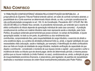NÃO CONFISCO
“A TRIBUTAÇÃO CONFISCATÓRIA É VEDADA PELA CONSTITUIÇÃO DA REPÚBLICA. - A
jurisprudência do Supremo Tribunal Federal entende cabível, em sede de controle normativo abstrato, a
possibilidade de a Corte examinar se determinado tributo ofende, ou não, o princípio constitucional da
não-confiscatoriedade consagrado no art. 150, IV, da Constituição. Precedente: ADI 1.075-DF, Rel. Min.
CELSO DE MELLO (o Relator ficou vencido, no precedente mencionado, por entender que o exame do
efeito confiscatório do tributo depende da apreciação individual de cada caso concreto). - A proibição
constitucional do confisco em matéria tributária nada mais representa senão a interdição, pela Carta
Política, de qualquer pretensão governamental que possa conduzir, no campo da fiscalidade, à injusta
apropriação estatal, no todo ou em parte, do patrimônio ou dos rendimentos dos
contribuintes, comprometendo-lhes, pela insuportabilidade da carga tributária, o exercício do direito a
uma existência digna, ou a prática de atividade profissional lícita ou, ainda, a regular satisfação de suas
necessidades vitais (educação, saúde e habitação, por exemplo). A identificação do efeito confiscatório
deve ser feita em função da totalidade da carga tributária, mediante verificação da capacidade de que
dispõe o contribuinte - considerado o montante de sua riqueza (renda e capital) - para suportar e sofrer a
incidência de todos os tributos que ele deverá pagar, dentro de determinado período, à mesma pessoa
política que os houver instituído (a União Federal, no caso), condicionando-se, ainda, a aferição do grau
de insuportabilidade econômico-financeira, à observância, pelo legislador, de padrões de razoabilidade
destinados a neutralizar excessos de ordem fiscal eventualmente praticados pelo Poder Público.

 
