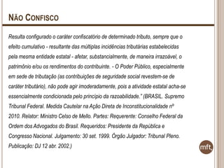 NÃO CONFISCO
Resulta configurado o caráter confiscatório de determinado tributo, sempre que o
efeito cumulativo - resultante das múltiplas incidências tributárias estabelecidas
pela mesma entidade estatal - afetar, substancialmente, de maneira irrazoável, o
patrimônio e/ou os rendimentos do contribuinte. - O Poder Público, especialmente
em sede de tributação (as contribuições de seguridade social revestem-se de

caráter tributário), não pode agir imoderadamente, pois a atividade estatal acha-se
essencialmente condicionada pelo princípio da razoabilidade.” (BRASIL. Supremo
Tribunal Federal. Medida Cautelar na Ação Direta de Inconstitucionalidade nº
2010. Relator: Ministro Celso de Mello. Partes: Requerente: Conselho Federal da

Ordem dos Advogados do Brasil. Requeridos: Presidente da República e
Congresso Nacional. Julgamento: 30 set. 1999. Órgão Julgador: Tribunal Pleno.
Publicação: DJ 12 abr. 2002.)

 