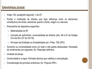 UNIVERSALIDADE
•

Artigo 153, parágrafo segundo, I, da CF

•

Proíbe a instituição de tributos que faça diferença entre os elementos
constitutivos da renda, sobretudo quanto à fonte, origem ou natureza

•

Prescindiria de dispositivo específico
•

Materialidade do IR

•

Conceito de patrimônio: universalidade de direitos (arts. 90 e 91 do Código
Civil de 92 e 57 do CC/16)

•

Princípio da Entidade na Contabilidade (art. 4 Res. 750 CPC)

•

Aumento na universalidade como um todo e não partes destacadas: tributação
de rendimentos em separado. Ex. Retenção definitiva

•

Unidade de tempo

•

Continuidade é a regra. Períodos técnica que viabiliza a arrecadação.

•

Consideração de períodos anteriores. Ex. Prejuízo IRPJ.

 