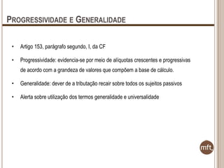 PROGRESSIVIDADE E GENERALIDADE
•

Artigo 153, parágrafo segundo, I, da CF

•

Progressividade: evidencia-se por meio de alíquotas crescentes e progressivas
de acordo com a grandeza de valores que compõem a base de cálculo.

•

Generalidade: dever de a tributação recair sobre todos os sujeitos passivos

•

Alerta sobre utilização dos termos generalidade e universalidade

 