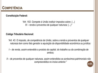 COMPETÊNCIA
Constituição Federal:
“Art. 153. Compete à União instituir impostos sobre: (...)
III – renda e proventos de qualquer natureza; (...)”
Código Tributário Nacional:
“Art. 43. O imposto, de competência da União, sobre a renda e proventos de qualquer
natureza tem como fato gerador a aquisição da disponibilidade econômica ou jurídica:
I – de renda, assim entendido o produto do capital, do trabalho ou da combinação de
ambos;
II – de proventos de qualquer natureza, assim entendidos os acréscimos patrimoniais não
compreendidos no inciso anterior.”

 