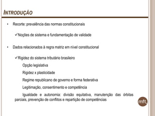 INTRODUÇÃO
•

Recorte: prevalência das normas constitucionais
Noções de sistema e fundamentação de validade

•

Dados relacionados à regra matriz em nível constitucional
Rigidez do sistema tributário brasileiro
Opção legislativa
Rigidez x plasticidade
Regime republicano de governo e forma federativa
Legitimação, consentimento e competência
Igualdade e autonomia: divisão equitativa, manutenção das órbitas
parciais, prevenção de conflitos e repartição de competências

 