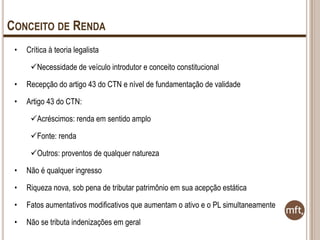 CONCEITO DE RENDA
•

Crítica à teoria legalista

Necessidade de veículo introdutor e conceito constitucional
•

Recepção do artigo 43 do CTN e nível de fundamentação de validade

•

Artigo 43 do CTN:
Acréscimos: renda em sentido amplo
Fonte: renda
Outros: proventos de qualquer natureza

•

Não é qualquer ingresso

•

Riqueza nova, sob pena de tributar patrimônio em sua acepção estática

•

Fatos aumentativos modificativos que aumentam o ativo e o PL simultaneamente

•

Não se tributa indenizações em geral

 