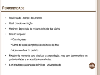PERIODICIDADE
•

Relatividade – tempo: dois marcos

•

Ideal: criação e extinção

•

Histórico: Separação da responsabilidade dos sócios

•

Critério temporal:
Cada ingresso
Soma de todos os ingressos ou somente ao final
Apenas no final do período

•

Fixação de momento para viabilizar a arrecadação, mas sem desconsiderar as
particularidades e a capacidade contributiva.

•

Sem tributações apartadas definitivas - universalidade

 
