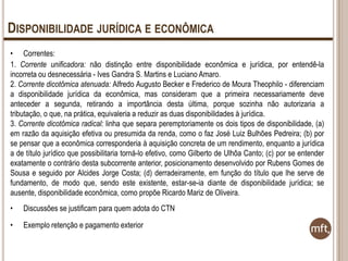 DISPONIBILIDADE JURÍDICA E ECONÔMICA
• Correntes:
1. Corrente unificadora: não distinção entre disponibilidade econômica e jurídica, por entendê-la
incorreta ou desnecessária - Ives Gandra S. Martins e Luciano Amaro.
2. Corrente dicotômica atenuada: Alfredo Augusto Becker e Frederico de Moura Theophilo - diferenciam
a disponibilidade jurídica da econômica, mas consideram que a primeira necessariamente deve
anteceder a segunda, retirando a importância desta última, porque sozinha não autorizaria a
tributação, o que, na prática, equivaleria a reduzir as duas disponibilidades à jurídica.
3. Corrente dicotômica radical: linha que separa peremptoriamente os dois tipos de disponibilidade, (a)
em razão da aquisição efetiva ou presumida da renda, como o faz José Luiz Bulhões Pedreira; (b) por
se pensar que a econômica corresponderia à aquisição concreta de um rendimento, enquanto a jurídica
a de título jurídico que possibilitaria torná-lo efetivo, como Gilberto de Ulhôa Canto; (c) por se entender
exatamente o contrário desta subcorrente anterior, posicionamento desenvolvido por Rubens Gomes de
Sousa e seguido por Alcides Jorge Costa; (d) derradeiramente, em função do título que lhe serve de
fundamento, de modo que, sendo este existente, estar-se-ia diante de disponibilidade jurídica; se
ausente, disponibilidade econômica, como propõe Ricardo Mariz de Oliveira.
•

Discussões se justificam para quem adota do CTN

•

Exemplo retenção e pagamento exterior

 