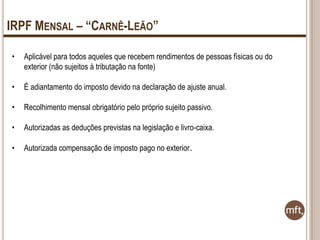 IRPF MENSAL – “CARNÊ-LEÃO”
•

Aplicável para todos aqueles que recebem rendimentos de pessoas físicas ou do
exterior (não sujeitos à tributação na fonte)

•

É adiantamento do imposto devido na declaração de ajuste anual.

•

Recolhimento mensal obrigatório pelo próprio sujeito passivo.

•

Autorizadas as deduções previstas na legislação e livro-caixa.

•

Autorizada compensação de imposto pago no exterior.

 