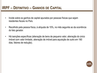 IRPF – DEFINITIVO – GANHOS DE CAPITAL
•

Incide sobre os ganhos de capital apurados por pessoas físicas que sejam
residentes fiscais no País.

•

Recolhido pela pessoa física, à alíquota de 15%, no mês seguinte ao da ocorrência
do fato gerador.

•

Há isenções específicas (alienação de bens de pequeno valor, alienação do único
imóvel com valor limitado, alienação de imóvel para aquisição de outro em 180
dias, fatores de redução).

 