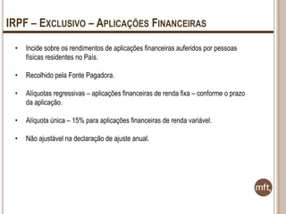 IRPF – EXCLUSIVO – APLICAÇÕES FINANCEIRAS
•

Incide sobre os rendimentos de aplicações financeiras auferidos por pessoas
físicas residentes no País.

•

Recolhido pela Fonte Pagadora.

•

Alíquotas regressivas – aplicações financeiras de renda fixa – conforme o prazo
da aplicação.

•

Alíquota única – 15% para aplicações financeiras de renda variável.

•

Não ajustável na declaração de ajuste anual.

 
