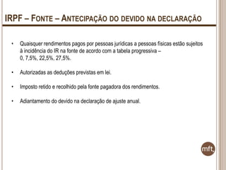 IRPF – FONTE – ANTECIPAÇÃO DO DEVIDO NA DECLARAÇÃO
•

Quaisquer rendimentos pagos por pessoas jurídicas a pessoas físicas estão sujeitos
à incidência do IR na fonte de acordo com a tabela progressiva –
0, 7,5%, 22,5%, 27,5%.

•

Autorizadas as deduções previstas em lei.

•

Imposto retido e recolhido pela fonte pagadora dos rendimentos.

•

Adiantamento do devido na declaração de ajuste anual.

 