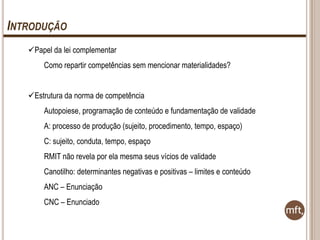 INTRODUÇÃO
Papel da lei complementar
Como repartir competências sem mencionar materialidades?
Estrutura da norma de competência
Autopoiese, programação de conteúdo e fundamentação de validade

A: processo de produção (sujeito, procedimento, tempo, espaço)
C: sujeito, conduta, tempo, espaço
RMIT não revela por ela mesma seus vícios de validade
Canotilho: determinantes negativas e positivas – limites e conteúdo
ANC – Enunciação
CNC – Enunciado

 