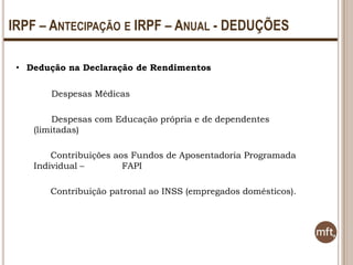 IRPF – ANTECIPAÇÃO E IRPF – ANUAL - DEDUÇÕES
• Dedução na Declaração de Rendimentos
Despesas Médicas

Despesas com Educação própria e de dependentes
(limitadas)
Contribuições aos Fundos de Aposentadoria Programada
Individual –
FAPI
Contribuição patronal ao INSS (empregados domésticos).

 
