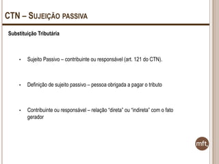 CTN – SUJEIÇÃO PASSIVA
Substituição Tributária

•

Sujeito Passivo – contribuinte ou responsável (art. 121 do CTN).

•

Definição de sujeito passivo – pessoa obrigada a pagar o tributo

•

Contribuinte ou responsável – relação “direta” ou “indireta” com o fato
gerador

 