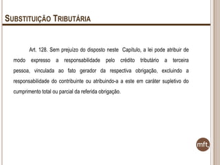 SUBSTITUIÇÃO TRIBUTÁRIA
Art. 128. Sem prejuízo do disposto neste Capítulo, a lei pode atribuir de
modo expresso a responsabilidade pelo crédito tributário a terceira
pessoa, vinculada ao fato gerador da respectiva obrigação, excluindo a
responsabilidade do contribuinte ou atribuindo-a a este em caráter supletivo do
cumprimento total ou parcial da referida obrigação.

 