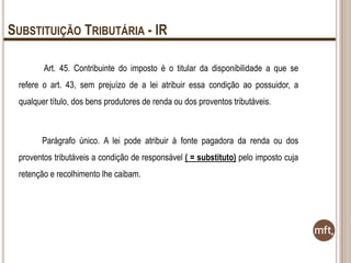 SUBSTITUIÇÃO TRIBUTÁRIA - IR
Art. 45. Contribuinte do imposto é o titular da disponibilidade a que se
refere o art. 43, sem prejuízo de a lei atribuir essa condição ao possuidor, a
qualquer título, dos bens produtores de renda ou dos proventos tributáveis.

Parágrafo único. A lei pode atribuir à fonte pagadora da renda ou dos
proventos tributáveis a condição de responsável ( = substituto) pelo imposto cuja
retenção e recolhimento lhe caibam.

 