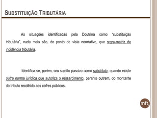 SUBSTITUIÇÃO TRIBUTÁRIA
As

situações

identificadas

pela

Doutrina

como

“substituição

tributária”, nada mais são, do ponto de vista normativo, que regra-matriz de
incidência tributária.

Identifica-se, porém, seu sujeito passivo como substituto, quando existe
outra norma jurídica que autoriza o ressarcimento, perante outrem, do montante

do tributo recolhido aos cofres públicos.

 