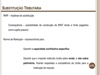 SUBSTITUIÇÃO TRIBUTÁRIA
IRRF – hipótese de substituição
Consequência – possibilidade de construção de RMIT tendo a fonte pagadora
como sujeito passivo
Norma de Retenção – imprescindível para:
Garantir a capacidade contributiva específica
Garantir que o imposto instituído incida sobre renda, e não sobre
patrimônio, ficando respeitada a competência da União para a
instituição do imposto.

 