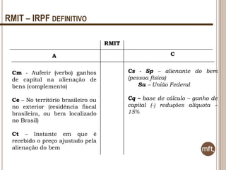 RMIT – IRPF DEFINITIVO
RMIT
A

C

Cm - Auferir (verbo) ganhos
de capital na alienação de
bens (complemento)

Cs - Sp – alienante do bem
(pessoa física)
Sa – União Federal

Ce – No território brasileiro ou
no exterior (residência fiscal
brasileira, ou bem localizado
no Brasil)

Cq – base de cálculo – ganho de
capital (-) reduções alíquota –
15%

Ct – Instante em que é
recebido o preço ajustado pela
alienação do bem

 
