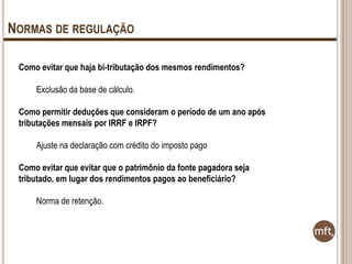 NORMAS DE REGULAÇÃO
Como evitar que haja bi-tributação dos mesmos rendimentos?

Exclusão da base de cálculo.
Como permitir deduções que consideram o período de um ano após
tributações mensais por IRRF e IRPF?
Ajuste na declaração com crédito do imposto pago
Como evitar que evitar que o patrimônio da fonte pagadora seja
tributado, em lugar dos rendimentos pagos ao beneficiário?
Norma de retenção.

 
