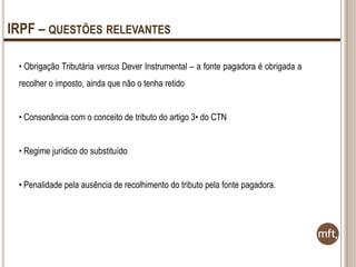 IRPF – QUESTÕES RELEVANTES
• Obrigação Tributária versus Dever Instrumental – a fonte pagadora é obrigada a
recolher o imposto, ainda que não o tenha retido
• Consonância com o conceito de tributo do artigo 3• do CTN

• Regime jurídico do substituído
• Penalidade pela ausência de recolhimento do tributo pela fonte pagadora.

 