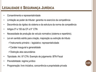 LEGALIDADE E SEGURANÇA JURÍDICA
•

Consentimento e representatividade

•

Limitação ao poder de tributar: garantia no exercício da competência

•

Decorrência da rigidez do sistema e da estrutura da norma de competência

•

Artigos 5º e 150 da CF e 9° CTN

•

Necessidade de produção de veículo normativo (sistema e repertório).

•

Lei em sentido estrito para criação, majoração ou extinção de tributo
Instrumento primário – legislativo: representatividade
Caráter inaugural e generalidade
Distinção atos secundários

•

Tipicidade. Art. 97 CTN. Exemplo de julgamento: BTN Fiscal

•

Previsibilidade: regime jurídico

•

Programação: livre iniciativa, concorrência e propriedade privada

 