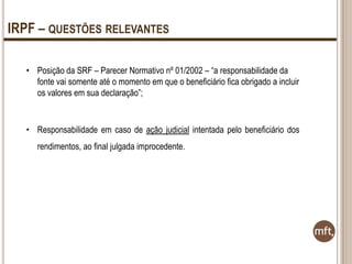 IRPF – QUESTÕES RELEVANTES
• Posição da SRF – Parecer Normativo nº 01/2002 – “a responsabilidade da
fonte vai somente até o momento em que o beneficiário fica obrigado a incluir
os valores em sua declaração”;

• Responsabilidade em caso de ação judicial intentada pelo beneficiário dos
rendimentos, ao final julgada improcedente.

 