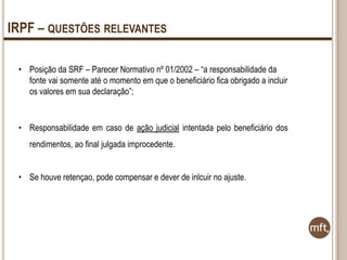 IRPF – QUESTÕES RELEVANTES
• Posição da SRF – Parecer Normativo nº 01/2002 – “a responsabilidade da
fonte vai somente até o momento em que o beneficiário fica obrigado a incluir
os valores em sua declaração”;

• Responsabilidade em caso de ação judicial intentada pelo beneficiário dos
rendimentos, ao final julgada improcedente.
• Se houve retençao, pode compensar e dever de inlcuir no ajuste.

 