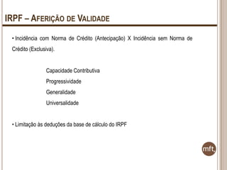 IRPF – AFERIÇÃO DE VALIDADE
• Incidência com Norma de Crédito (Antecipação) X Incidência sem Norma de
Crédito (Exclusiva).
Capacidade Contributiva
Progressividade
Generalidade

Universalidade
• Limitação às deduções da base de cálculo do IRPF

 
