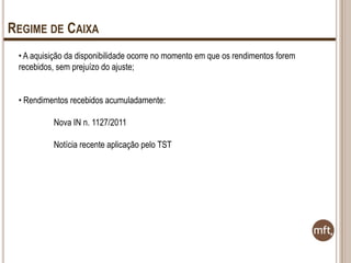 REGIME DE CAIXA
• A aquisição da disponibilidade ocorre no momento em que os rendimentos forem
recebidos, sem prejuízo do ajuste;

• Rendimentos recebidos acumuladamente:
Nova IN n. 1127/2011
Notícia recente aplicação pelo TST

 