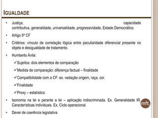 IGUALDADE
•

Justiça,
capacidade
contributiva, generalidade, universalidade, progressividade, Estado Democrático.

•

Artigo 5º CF

•

Critérios: vínculo de correlação lógica entre peculiaridade diferencial presente no
objeto e desigualdade de tratamento.

•

Humberto Ávila:
Sujeitos: dois elementos de comparação
Medida de comparação: diferença factual – finalidade
Compatibilidade com a CF: ex. vedação origem, raça, cor.
Finalidade

Proxy – estatístico
•

Isonomia na lei e perante a lei – aplicação indiscriminada. Ex. Generalidade IR.
Características individuais. Ex. Ciclo operacional.

•

Dever de coerência legislativa

 