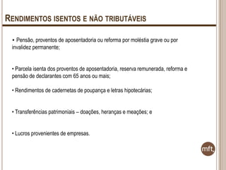 RENDIMENTOS ISENTOS E NÃO TRIBUTÁVEIS
• Pensão, proventos de aposentadoria ou reforma por moléstia grave ou por

invalidez permanente;
• Parcela isenta dos proventos de aposentadoria, reserva remunerada, reforma e
pensão de declarantes com 65 anos ou mais;
• Rendimentos de cadernetas de poupança e letras hipotecárias;
• Transferências patrimoniais – doações, heranças e meações; e

• Lucros provenientes de empresas.

 