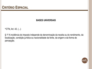 CRITÉRIO ESPACIAL
BASES UNIVERSAIS
“CTN, Art. 43. (...)
§ 1º A incidência do imposto independe da denominação da receita ou do rendimento, da
localização, condição jurídica ou nacionalidade da fonte, da origem e da forma de
percepção.

 